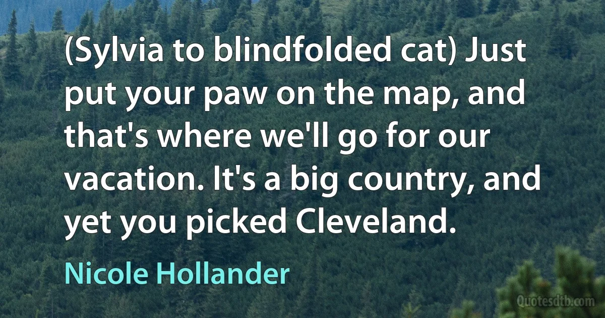 (Sylvia to blindfolded cat) Just put your paw on the map, and that's where we'll go for our vacation. It's a big country, and yet you picked Cleveland. (Nicole Hollander)