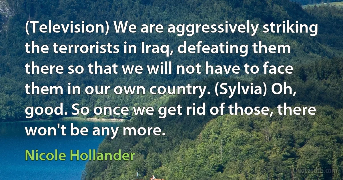 (Television) We are aggressively striking the terrorists in Iraq, defeating them there so that we will not have to face them in our own country. (Sylvia) Oh, good. So once we get rid of those, there won't be any more. (Nicole Hollander)