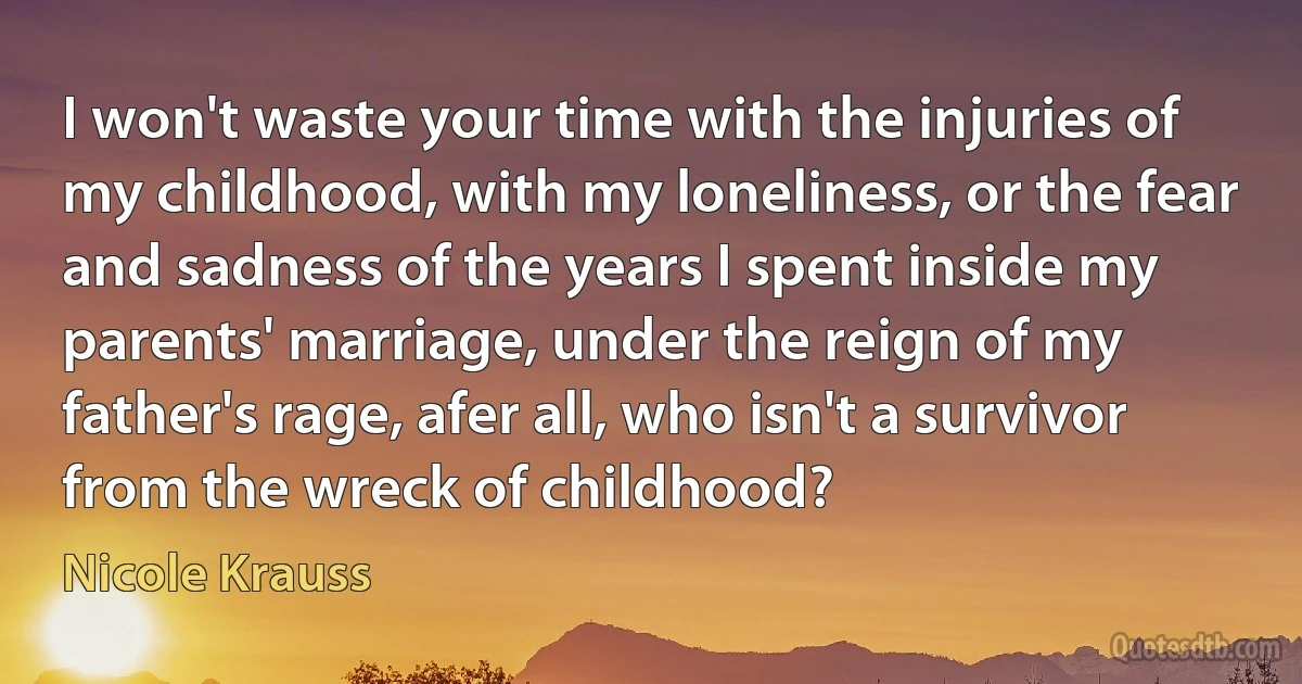 I won't waste your time with the injuries of my childhood, with my loneliness, or the fear and sadness of the years I spent inside my parents' marriage, under the reign of my father's rage, afer all, who isn't a survivor from the wreck of childhood? (Nicole Krauss)