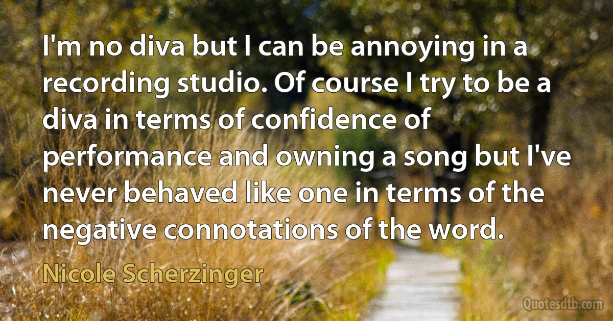 I'm no diva but I can be annoying in a recording studio. Of course I try to be a diva in terms of confidence of performance and owning a song but I've never behaved like one in terms of the negative connotations of the word. (Nicole Scherzinger)