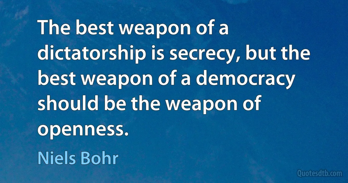 The best weapon of a dictatorship is secrecy, but the best weapon of a democracy should be the weapon of openness. (Niels Bohr)