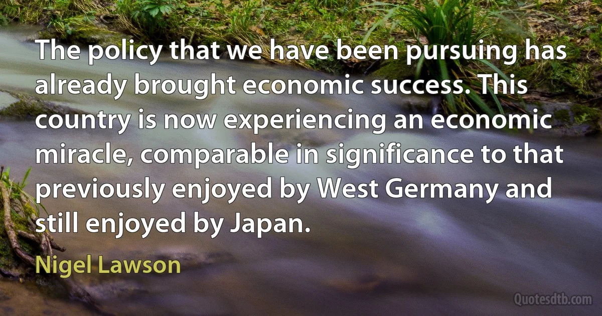 The policy that we have been pursuing has already brought economic success. This country is now experiencing an economic miracle, comparable in significance to that previously enjoyed by West Germany and still enjoyed by Japan. (Nigel Lawson)