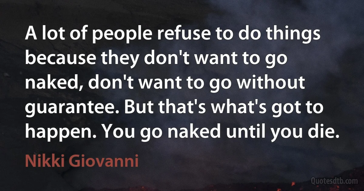 A lot of people refuse to do things because they don't want to go naked, don't want to go without guarantee. But that's what's got to happen. You go naked until you die. (Nikki Giovanni)