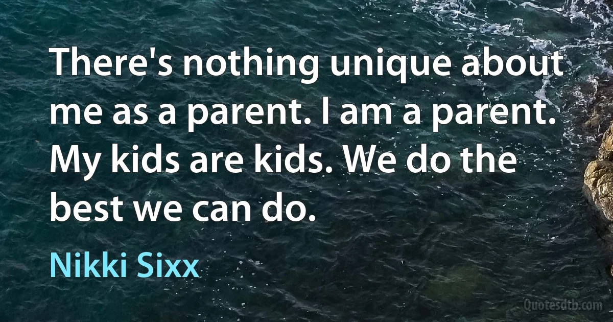 There's nothing unique about me as a parent. I am a parent. My kids are kids. We do the best we can do. (Nikki Sixx)