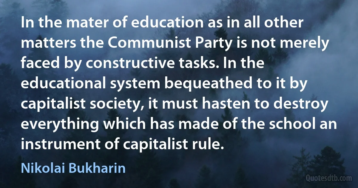 In the mater of education as in all other matters the Communist Party is not merely faced by constructive tasks. In the educational system bequeathed to it by capitalist society, it must hasten to destroy everything which has made of the school an instrument of capitalist rule. (Nikolai Bukharin)