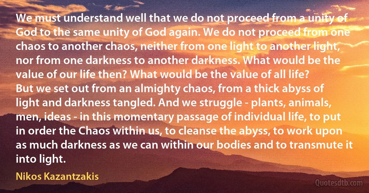 We must understand well that we do not proceed from a unity of God to the same unity of God again. We do not proceed from one chaos to another chaos, neither from one light to another light, nor from one darkness to another darkness. What would be the value of our life then? What would be the value of all life?
But we set out from an almighty chaos, from a thick abyss of light and darkness tangled. And we struggle - plants, animals, men, ideas - in this momentary passage of individual life, to put in order the Chaos within us, to cleanse the abyss, to work upon as much darkness as we can within our bodies and to transmute it into light. (Nikos Kazantzakis)