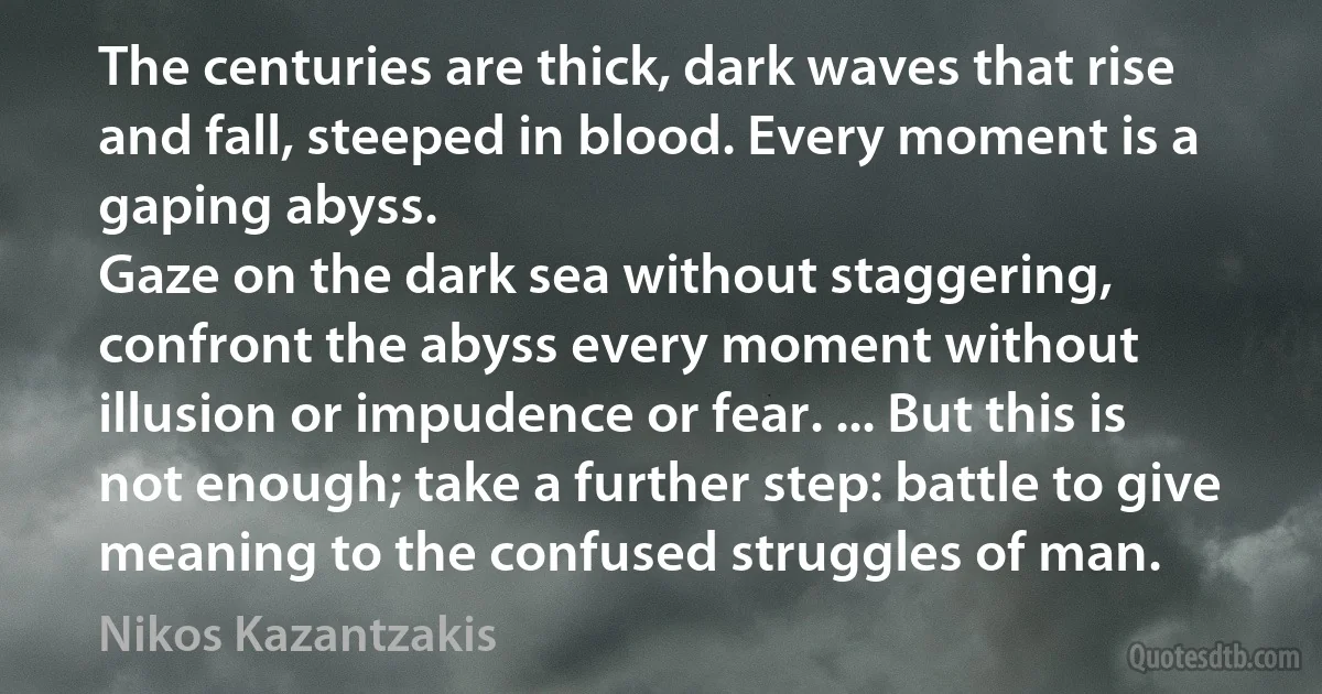 The centuries are thick, dark waves that rise and fall, steeped in blood. Every moment is a gaping abyss.
Gaze on the dark sea without staggering, confront the abyss every moment without illusion or impudence or fear. ... But this is not enough; take a further step: battle to give meaning to the confused struggles of man. (Nikos Kazantzakis)