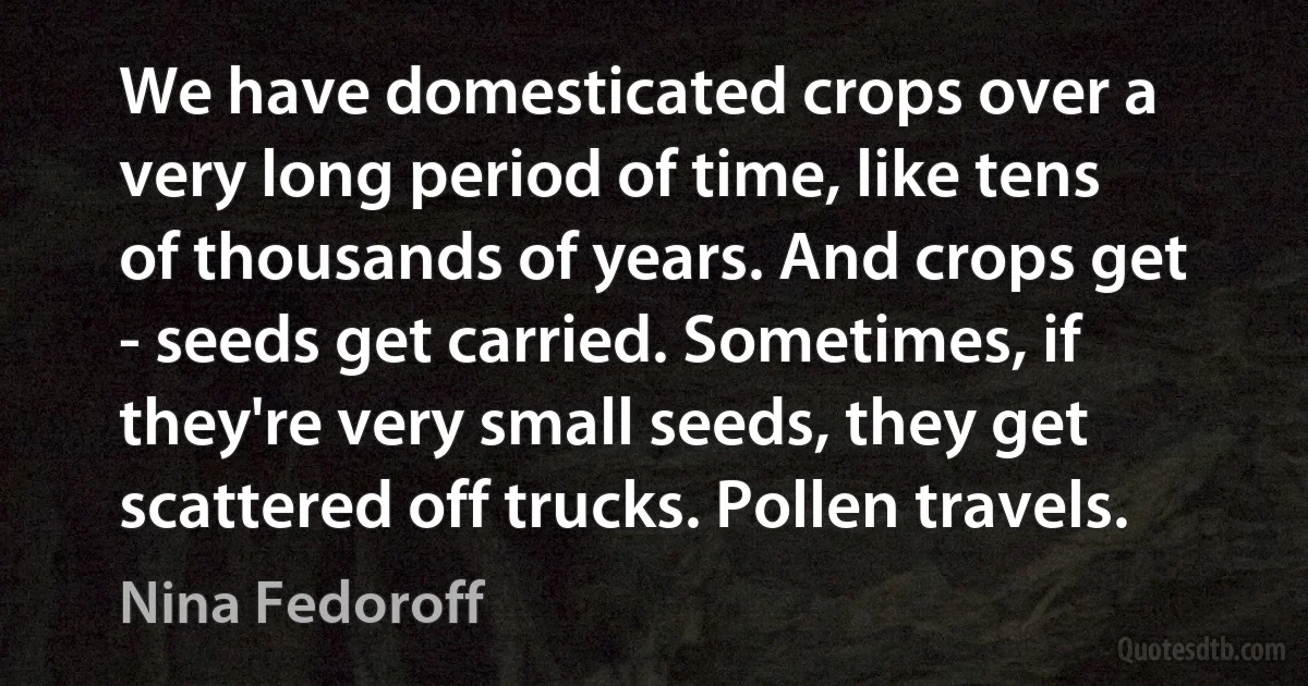 We have domesticated crops over a very long period of time, like tens of thousands of years. And crops get - seeds get carried. Sometimes, if they're very small seeds, they get scattered off trucks. Pollen travels. (Nina Fedoroff)