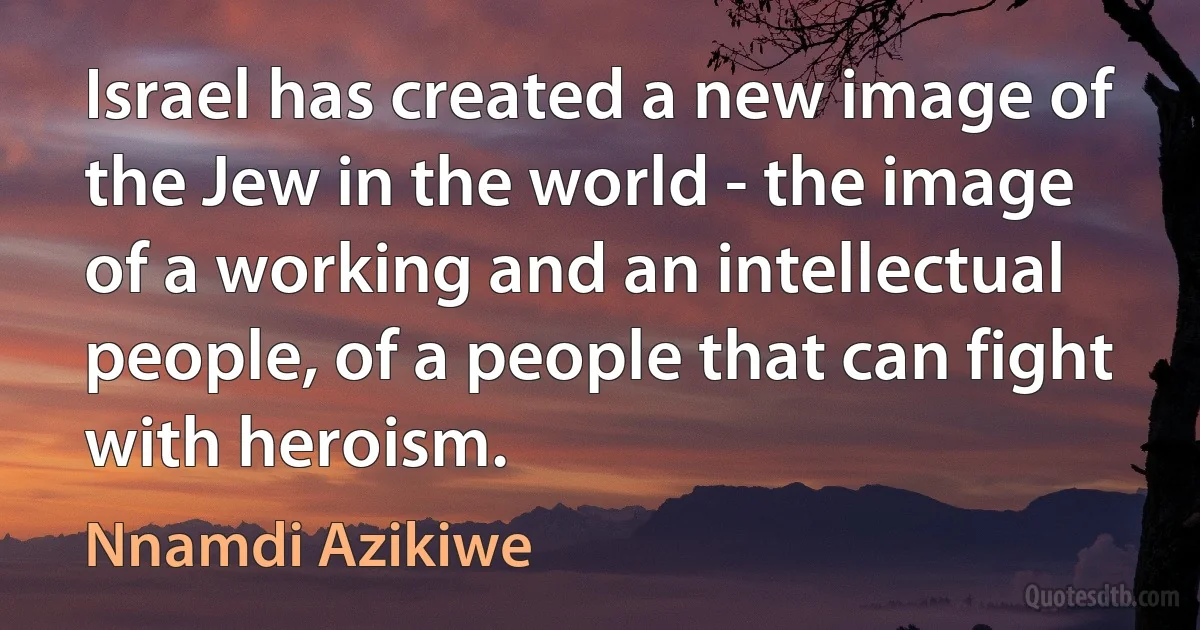 Israel has created a new image of the Jew in the world - the image of a working and an intellectual people, of a people that can fight with heroism. (Nnamdi Azikiwe)