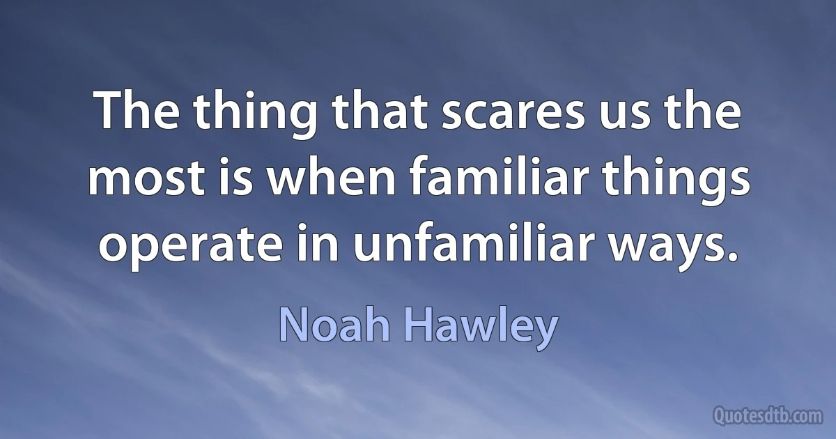 The thing that scares us the most is when familiar things operate in unfamiliar ways. (Noah Hawley)