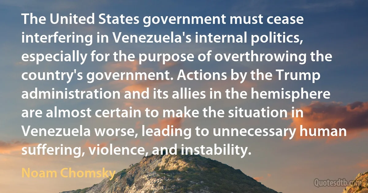 The United States government must cease interfering in Venezuela's internal politics, especially for the purpose of overthrowing the country's government. Actions by the Trump administration and its allies in the hemisphere are almost certain to make the situation in Venezuela worse, leading to unnecessary human suffering, violence, and instability. (Noam Chomsky)