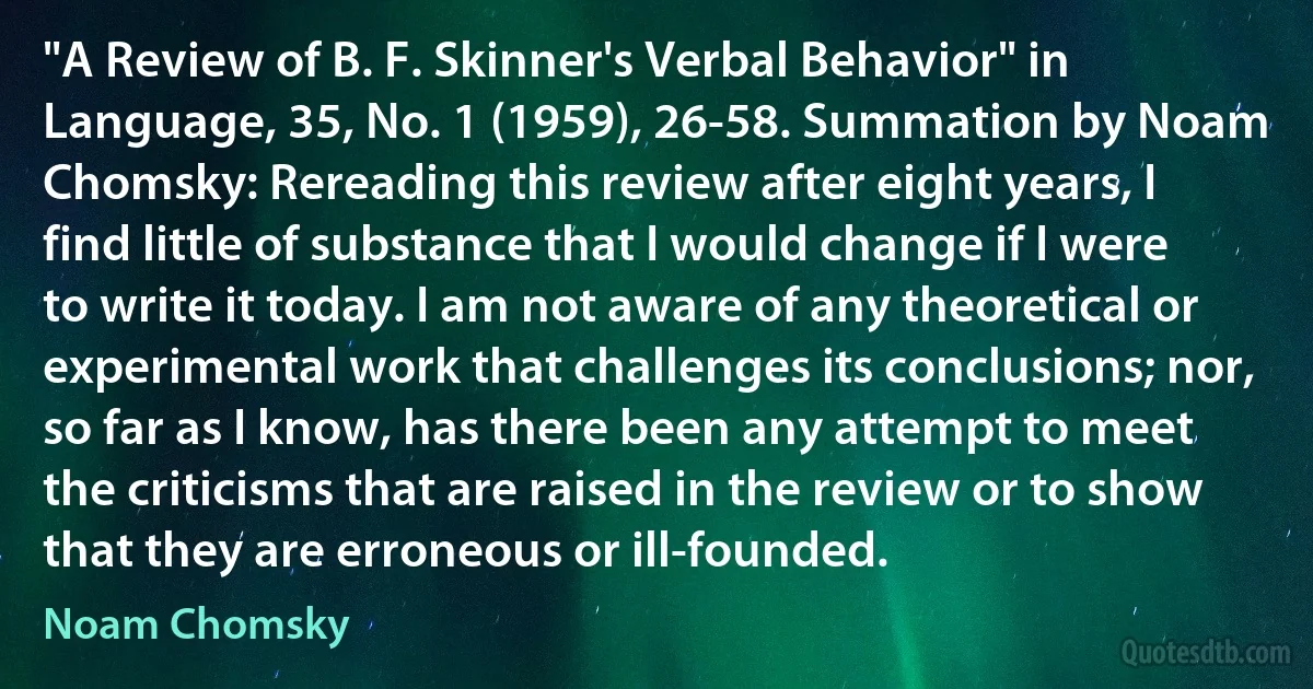 "A Review of B. F. Skinner's Verbal Behavior" in Language, 35, No. 1 (1959), 26-58. Summation by Noam Chomsky: Rereading this review after eight years, I find little of substance that I would change if I were to write it today. I am not aware of any theoretical or experimental work that challenges its conclusions; nor, so far as I know, has there been any attempt to meet the criticisms that are raised in the review or to show that they are erroneous or ill-founded. (Noam Chomsky)