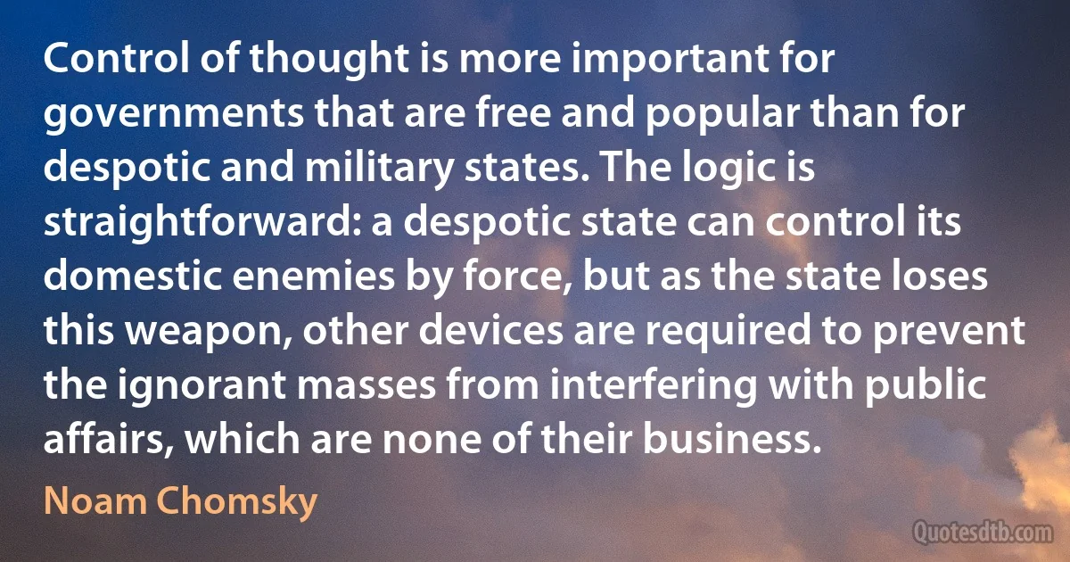 Control of thought is more important for governments that are free and popular than for despotic and military states. The logic is straightforward: a despotic state can control its domestic enemies by force, but as the state loses this weapon, other devices are required to prevent the ignorant masses from interfering with public affairs, which are none of their business. (Noam Chomsky)