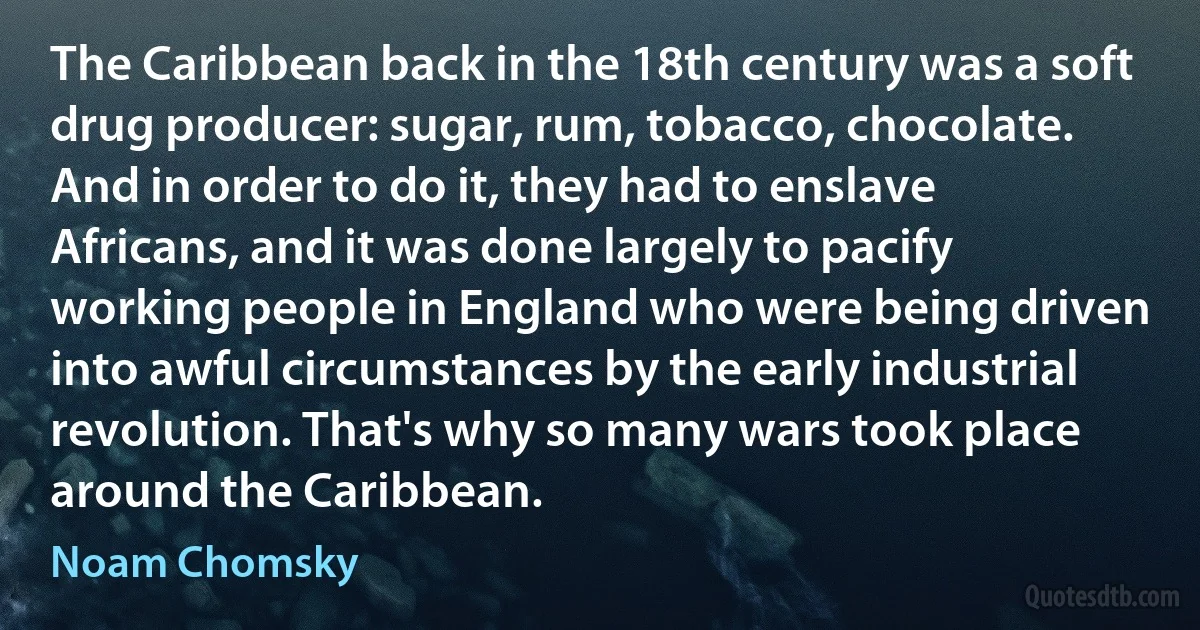 The Caribbean back in the 18th century was a soft drug producer: sugar, rum, tobacco, chocolate. And in order to do it, they had to enslave Africans, and it was done largely to pacify working people in England who were being driven into awful circumstances by the early industrial revolution. That's why so many wars took place around the Caribbean. (Noam Chomsky)