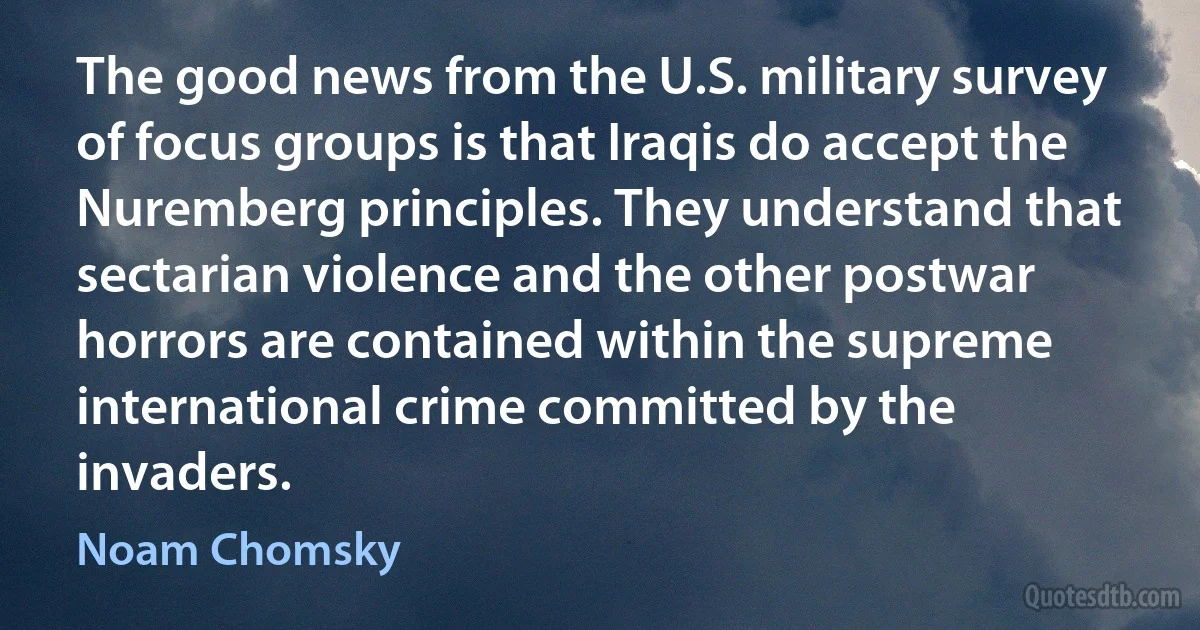 The good news from the U.S. military survey of focus groups is that Iraqis do accept the Nuremberg principles. They understand that sectarian violence and the other postwar horrors are contained within the supreme international crime committed by the invaders. (Noam Chomsky)