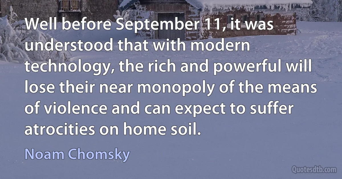 Well before September 11, it was understood that with modern technology, the rich and powerful will lose their near monopoly of the means of violence and can expect to suffer atrocities on home soil. (Noam Chomsky)