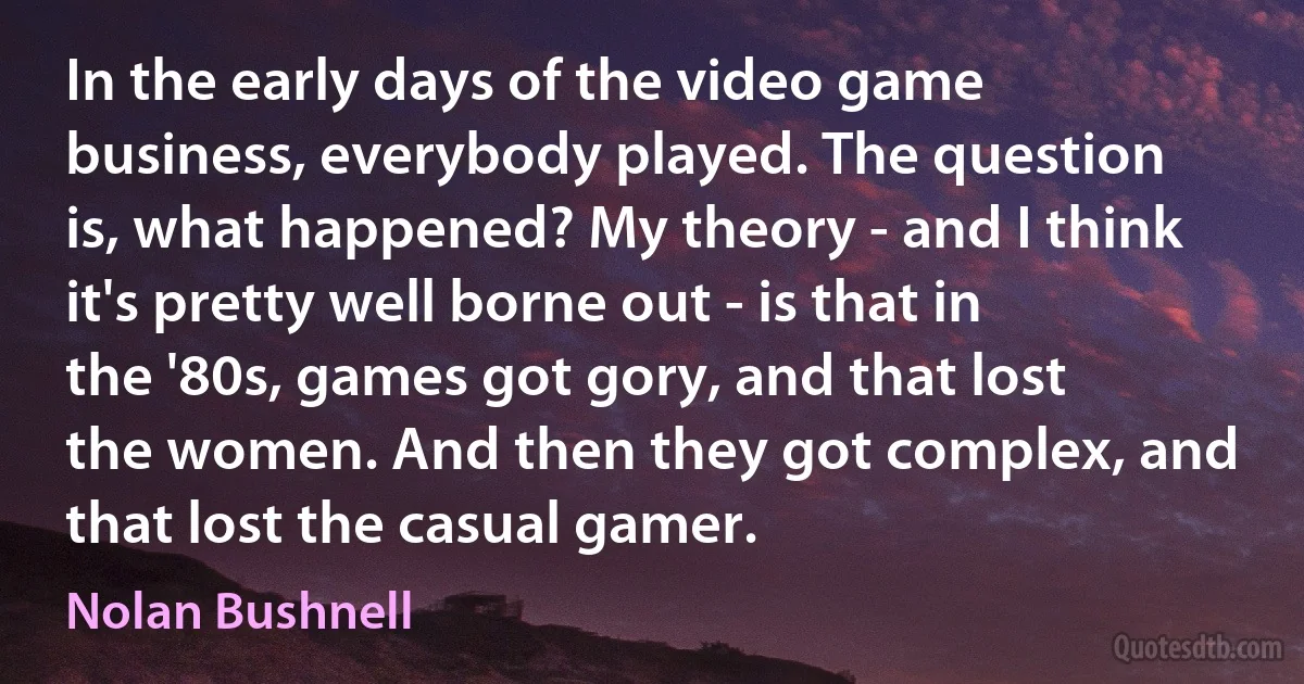 In the early days of the video game business, everybody played. The question is, what happened? My theory - and I think it's pretty well borne out - is that in the '80s, games got gory, and that lost the women. And then they got complex, and that lost the casual gamer. (Nolan Bushnell)