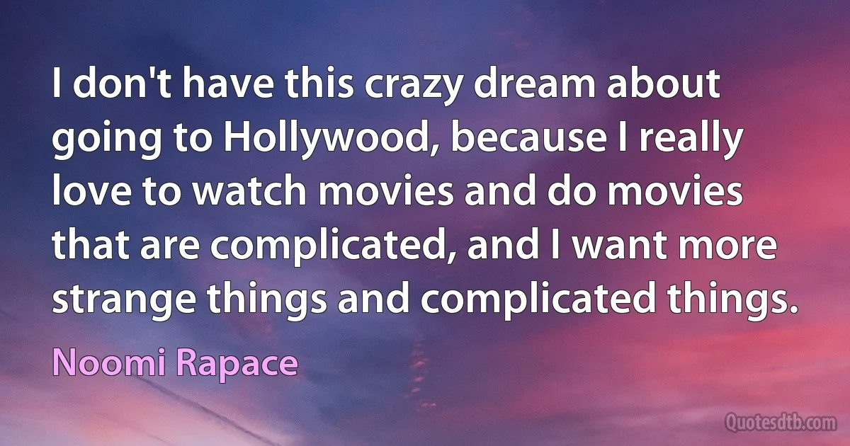 I don't have this crazy dream about going to Hollywood, because I really love to watch movies and do movies that are complicated, and I want more strange things and complicated things. (Noomi Rapace)