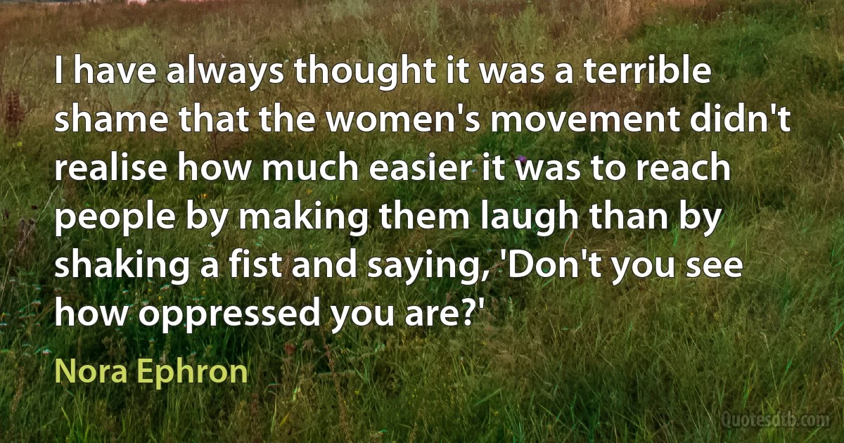 I have always thought it was a terrible shame that the women's movement didn't realise how much easier it was to reach people by making them laugh than by shaking a fist and saying, 'Don't you see how oppressed you are?' (Nora Ephron)