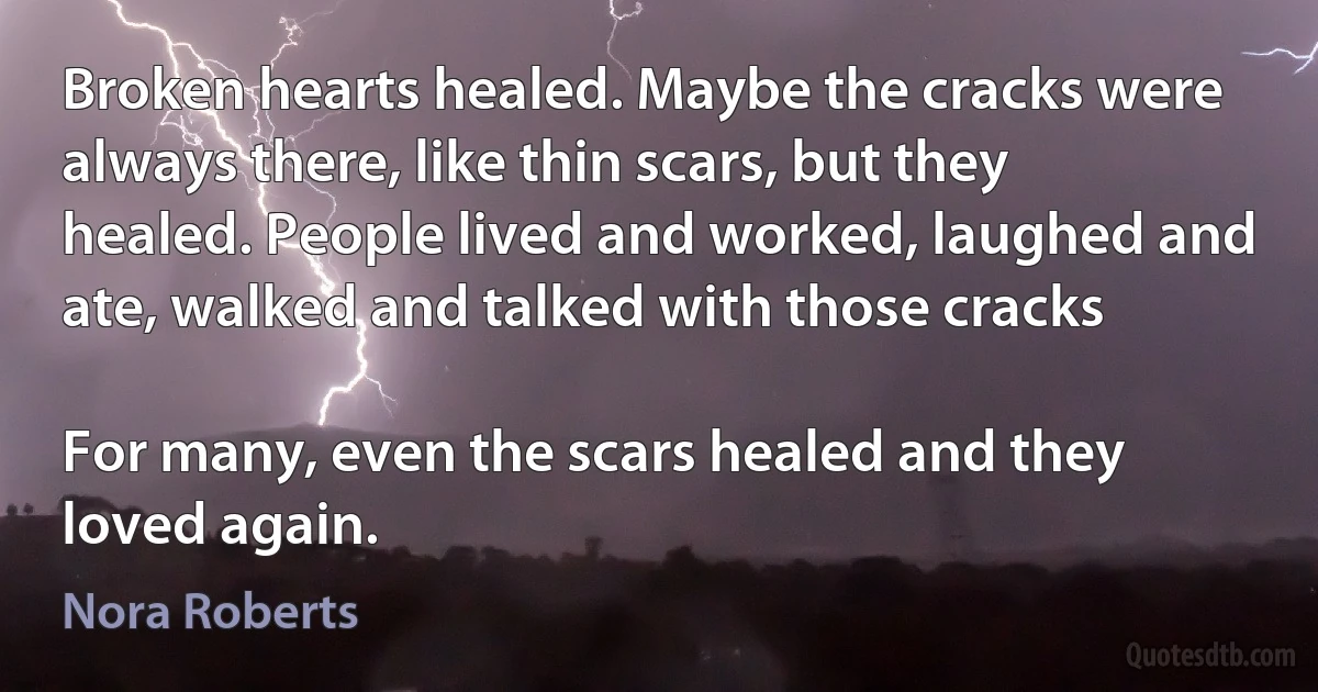 Broken hearts healed. Maybe the cracks were always there, like thin scars, but they healed. People lived and worked, laughed and ate, walked and talked with those cracks

For many, even the scars healed and they loved again. (Nora Roberts)