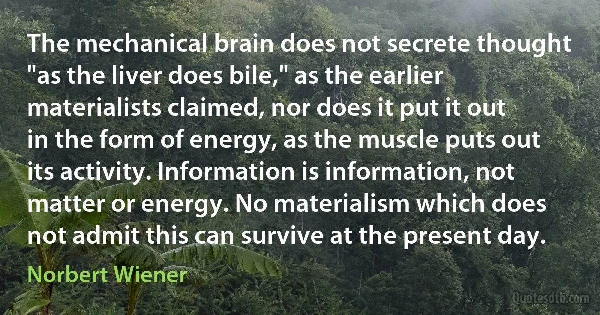 The mechanical brain does not secrete thought "as the liver does bile," as the earlier materialists claimed, nor does it put it out in the form of energy, as the muscle puts out its activity. Information is information, not matter or energy. No materialism which does not admit this can survive at the present day. (Norbert Wiener)