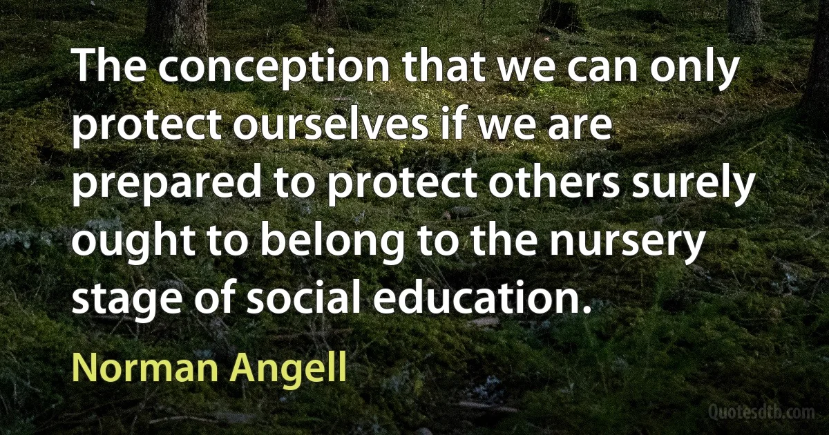 The conception that we can only protect ourselves if we are prepared to protect others surely ought to belong to the nursery stage of social education. (Norman Angell)