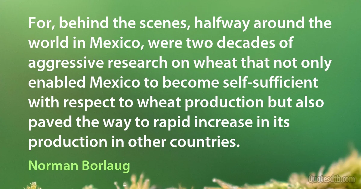 For, behind the scenes, halfway around the world in Mexico, were two decades of aggressive research on wheat that not only enabled Mexico to become self-sufficient with respect to wheat production but also paved the way to rapid increase in its production in other countries. (Norman Borlaug)