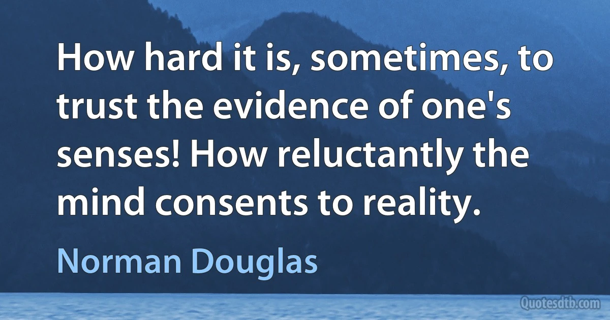 How hard it is, sometimes, to trust the evidence of one's senses! How reluctantly the mind consents to reality. (Norman Douglas)