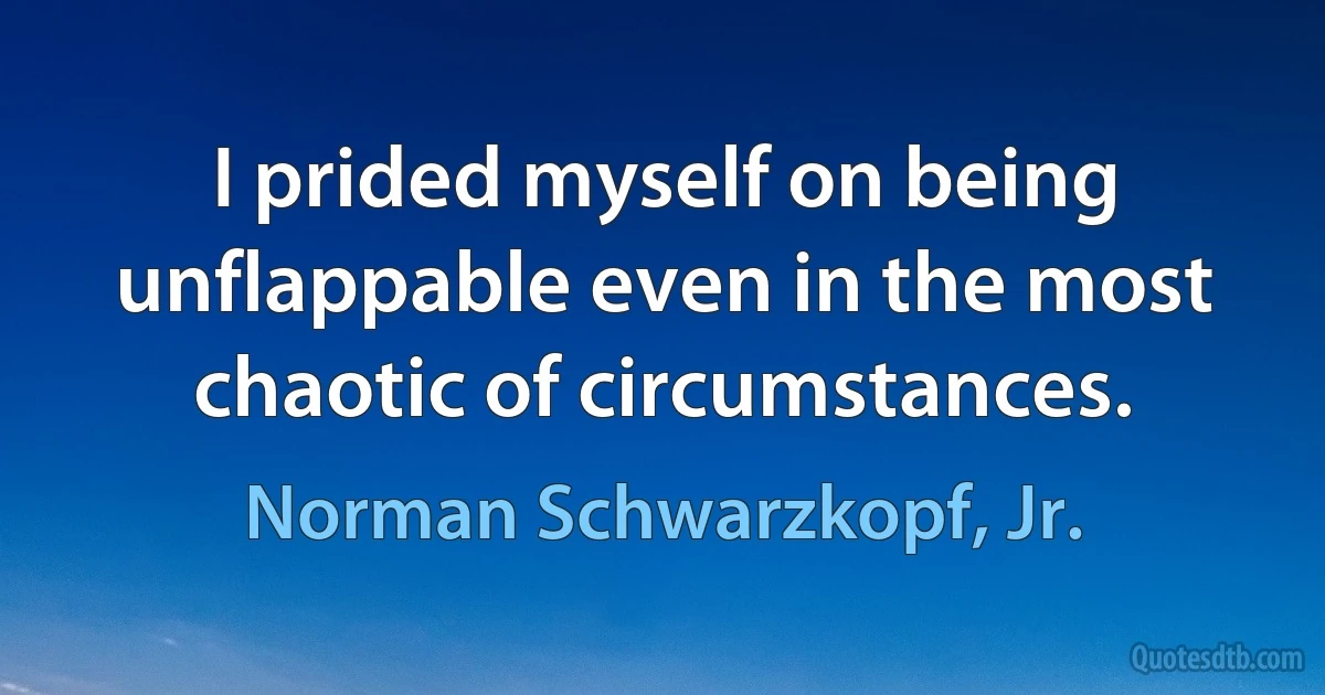 I prided myself on being unflappable even in the most chaotic of circumstances. (Norman Schwarzkopf, Jr.)