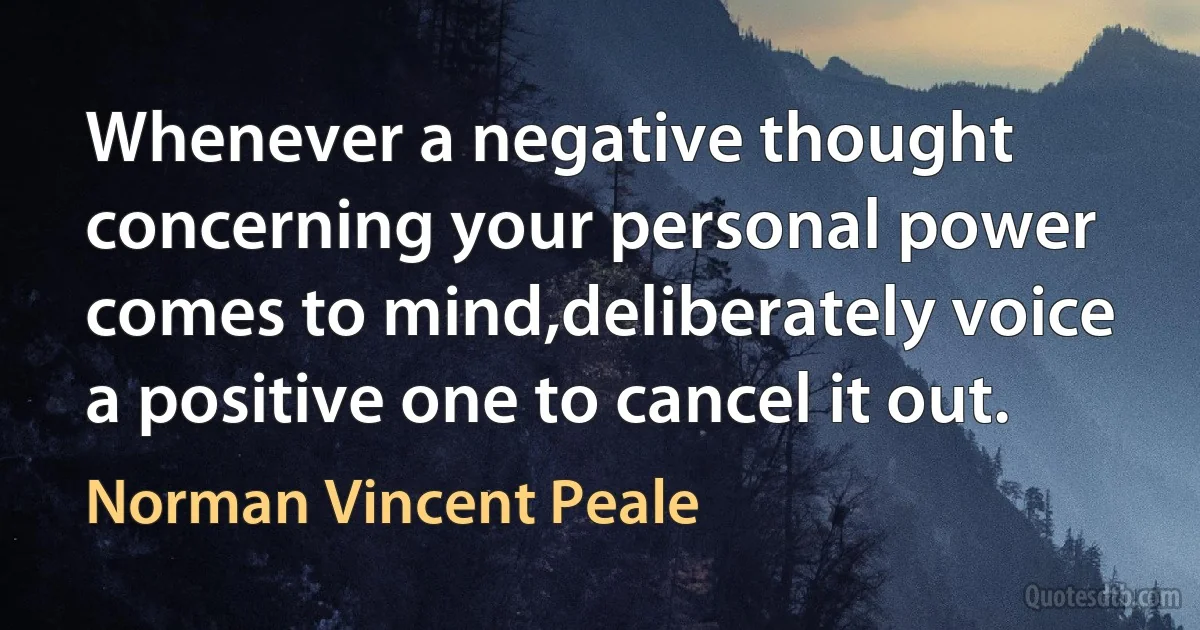 Whenever a negative thought concerning your personal power comes to mind,deliberately voice a positive one to cancel it out. (Norman Vincent Peale)