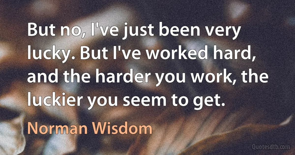 But no, I've just been very lucky. But I've worked hard, and the harder you work, the luckier you seem to get. (Norman Wisdom)