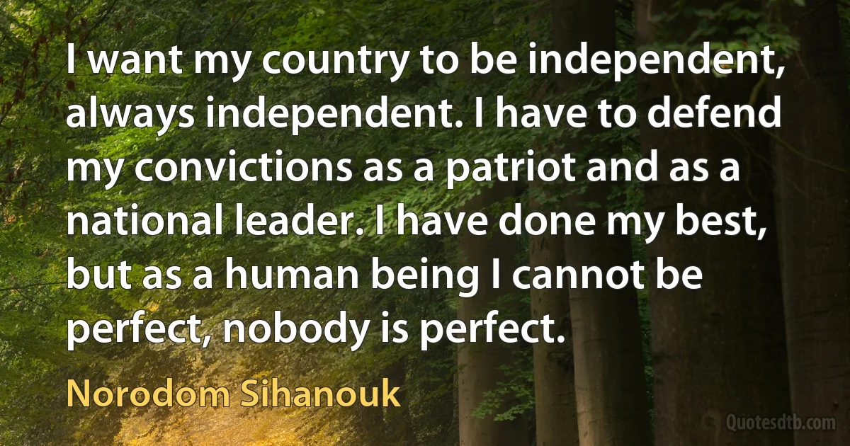 I want my country to be independent, always independent. I have to defend my convictions as a patriot and as a national leader. I have done my best, but as a human being I cannot be perfect, nobody is perfect. (Norodom Sihanouk)