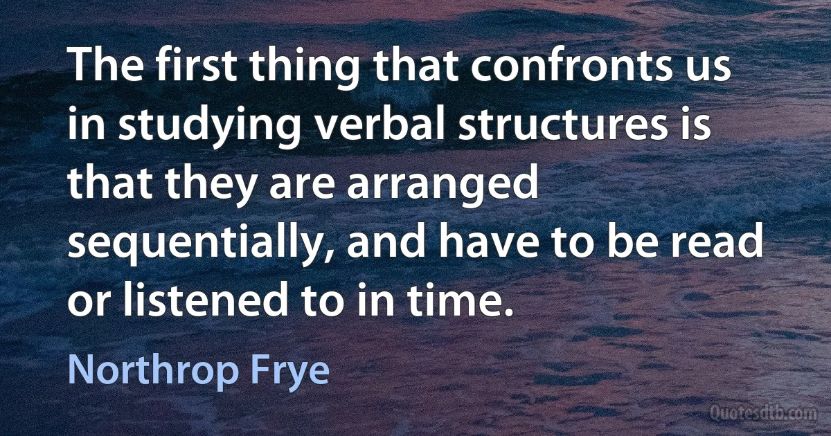 The first thing that confronts us in studying verbal structures is that they are arranged sequentially, and have to be read or listened to in time. (Northrop Frye)