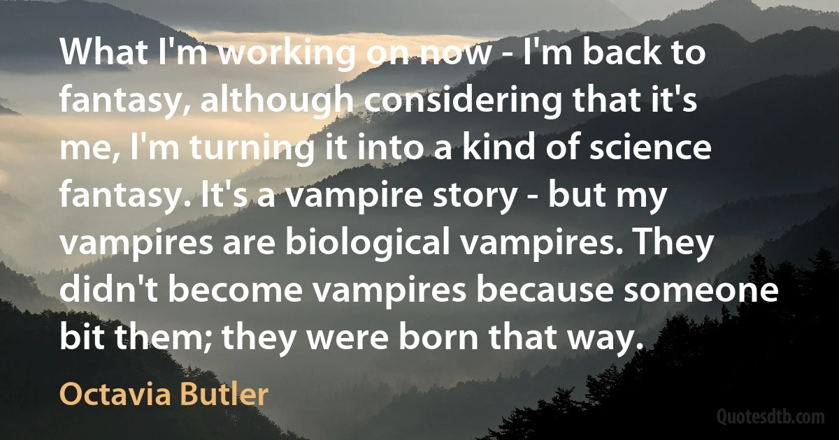 What I'm working on now - I'm back to fantasy, although considering that it's me, I'm turning it into a kind of science fantasy. It's a vampire story - but my vampires are biological vampires. They didn't become vampires because someone bit them; they were born that way. (Octavia Butler)