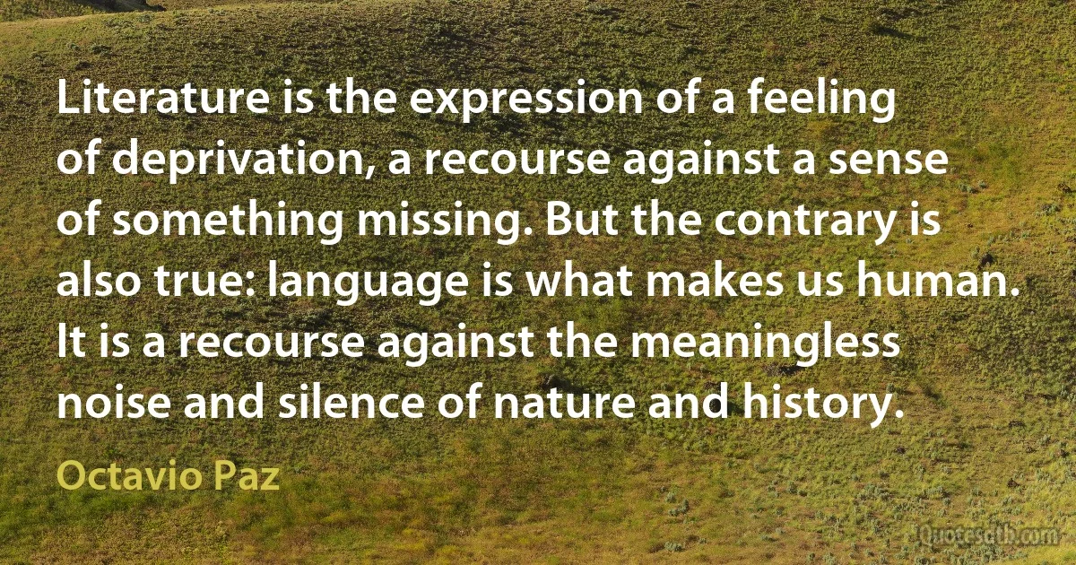 Literature is the expression of a feeling of deprivation, a recourse against a sense of something missing. But the contrary is also true: language is what makes us human. It is a recourse against the meaningless noise and silence of nature and history. (Octavio Paz)