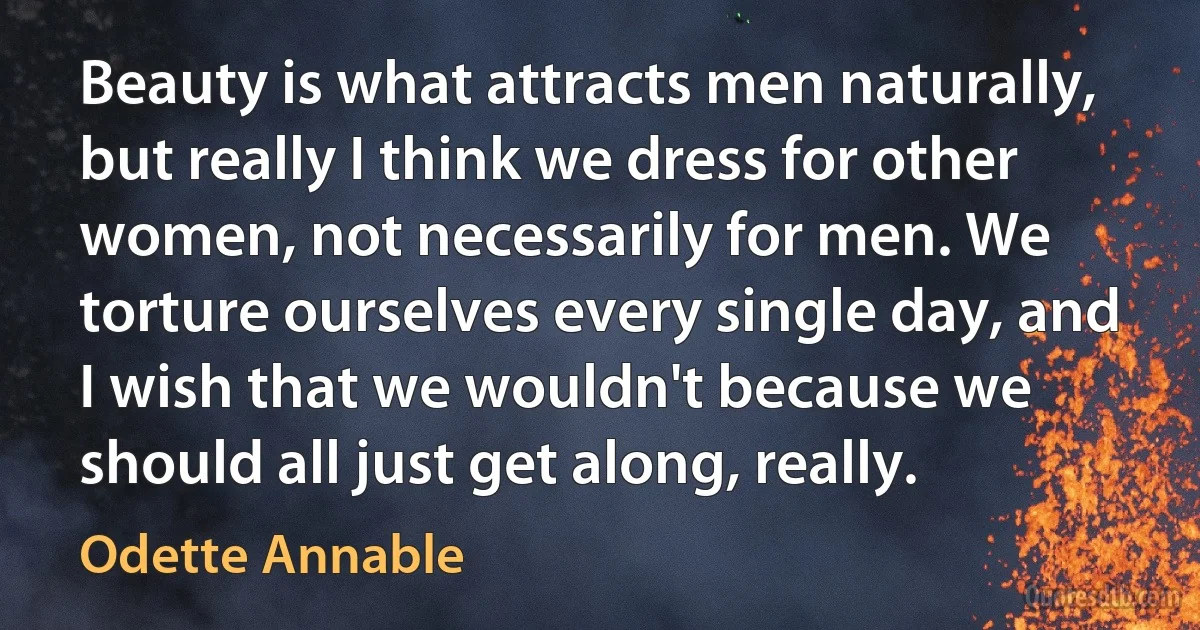 Beauty is what attracts men naturally, but really I think we dress for other women, not necessarily for men. We torture ourselves every single day, and I wish that we wouldn't because we should all just get along, really. (Odette Annable)