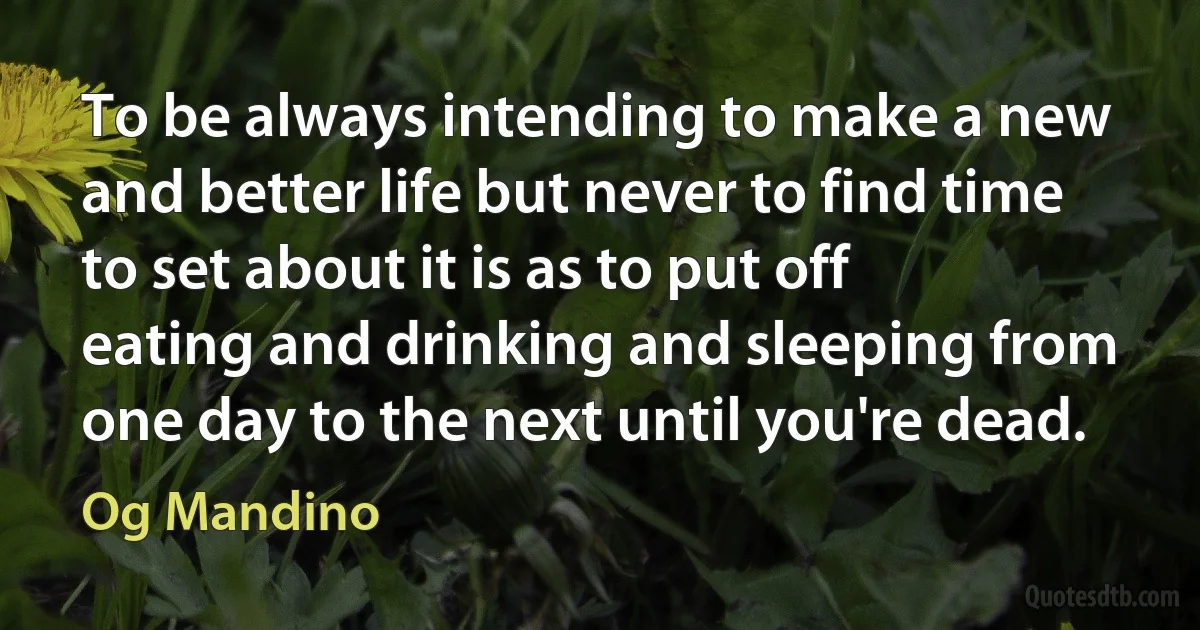 To be always intending to make a new and better life but never to find time to set about it is as to put off eating and drinking and sleeping from one day to the next until you're dead. (Og Mandino)