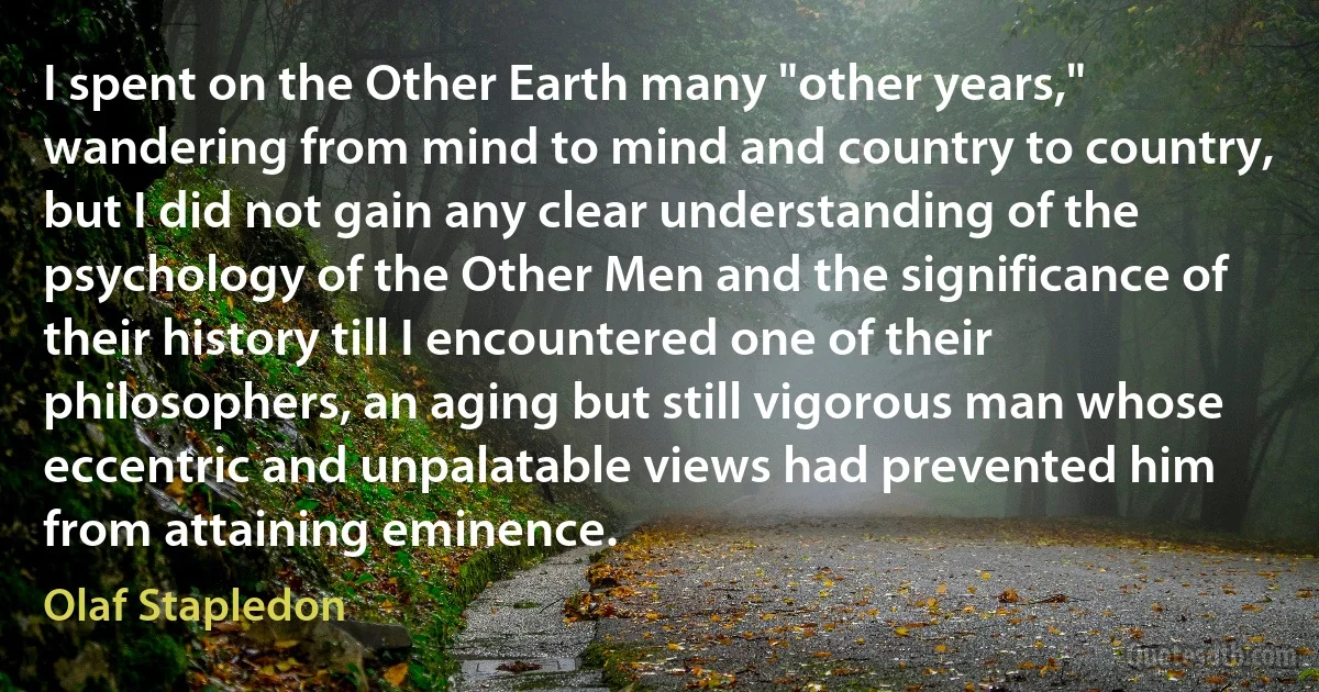 I spent on the Other Earth many "other years," wandering from mind to mind and country to country, but I did not gain any clear understanding of the psychology of the Other Men and the significance of their history till I encountered one of their philosophers, an aging but still vigorous man whose eccentric and unpalatable views had prevented him from attaining eminence. (Olaf Stapledon)