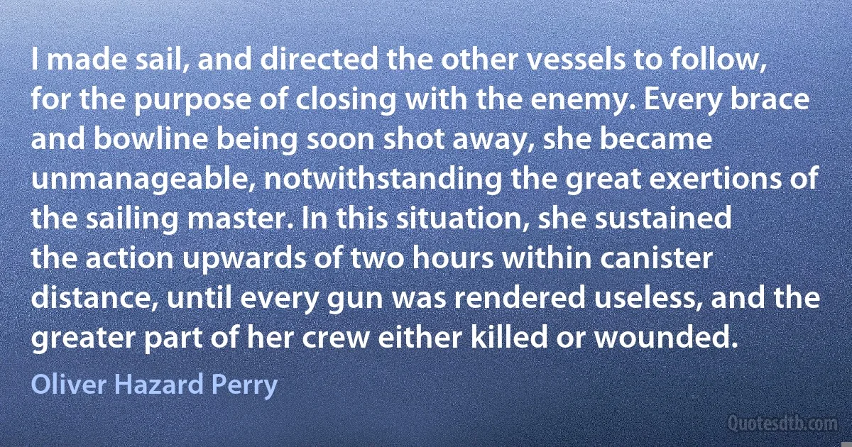 I made sail, and directed the other vessels to follow, for the purpose of closing with the enemy. Every brace and bowline being soon shot away, she became unmanageable, notwithstanding the great exertions of the sailing master. In this situation, she sustained the action upwards of two hours within canister distance, until every gun was rendered useless, and the greater part of her crew either killed or wounded. (Oliver Hazard Perry)