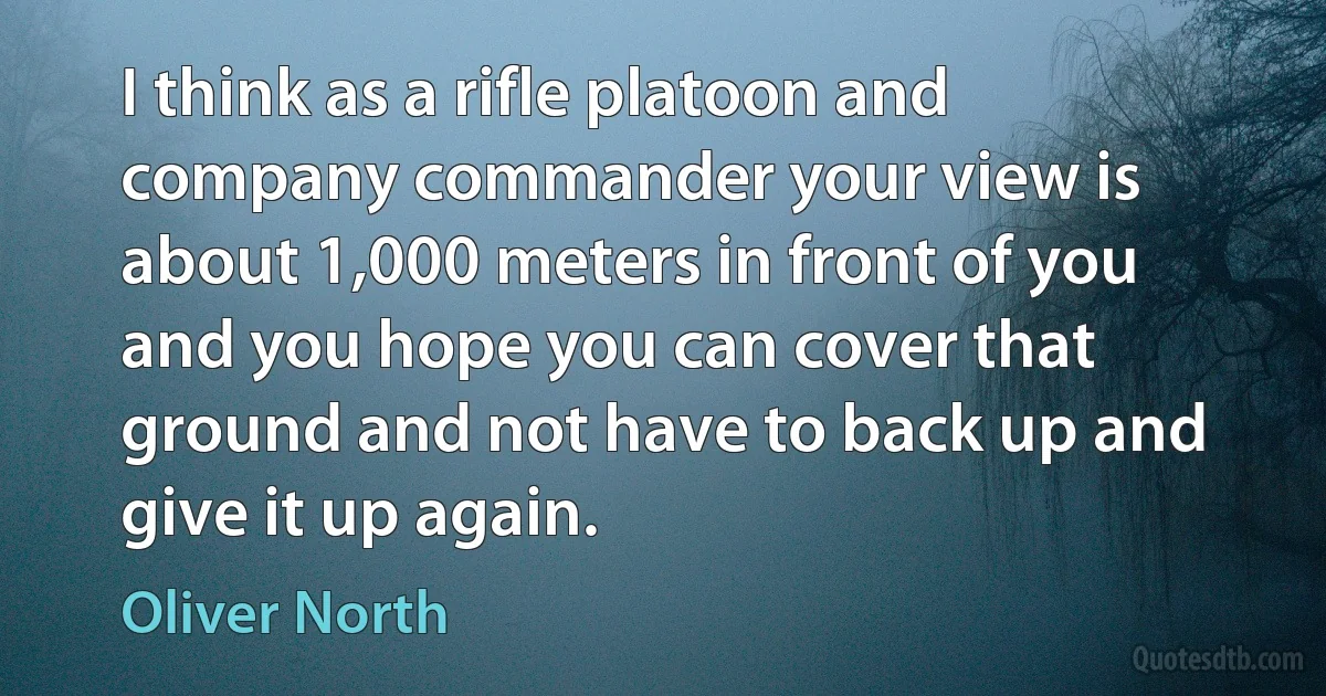 I think as a rifle platoon and company commander your view is about 1,000 meters in front of you and you hope you can cover that ground and not have to back up and give it up again. (Oliver North)