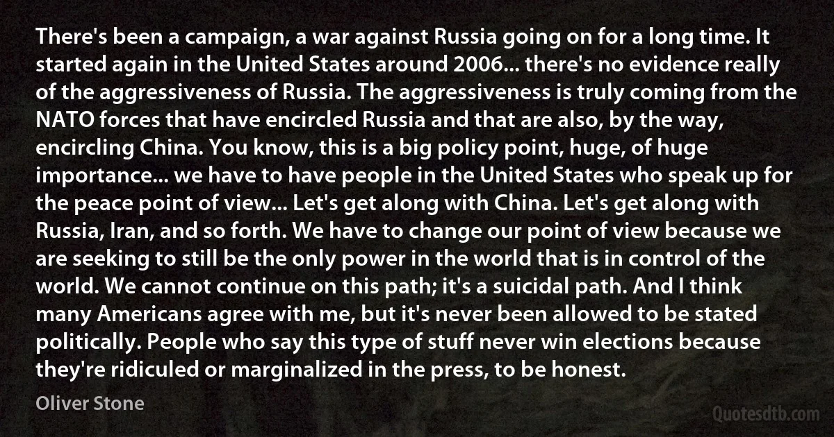 There's been a campaign, a war against Russia going on for a long time. It started again in the United States around 2006... there's no evidence really of the aggressiveness of Russia. The aggressiveness is truly coming from the NATO forces that have encircled Russia and that are also, by the way, encircling China. You know, this is a big policy point, huge, of huge importance... we have to have people in the United States who speak up for the peace point of view... Let's get along with China. Let's get along with Russia, Iran, and so forth. We have to change our point of view because we are seeking to still be the only power in the world that is in control of the world. We cannot continue on this path; it's a suicidal path. And I think many Americans agree with me, but it's never been allowed to be stated politically. People who say this type of stuff never win elections because they're ridiculed or marginalized in the press, to be honest. (Oliver Stone)