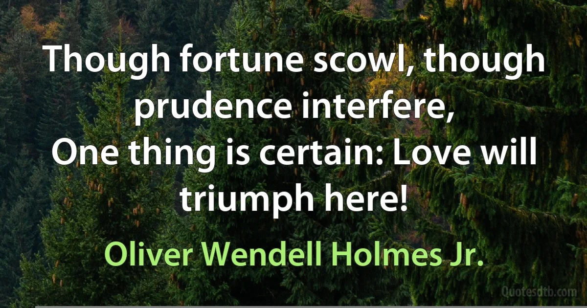 Though fortune scowl, though prudence interfere,
One thing is certain: Love will triumph here! (Oliver Wendell Holmes Jr.)