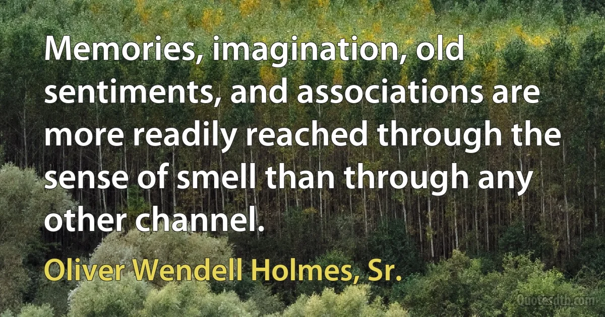 Memories, imagination, old sentiments, and associations are more readily reached through the sense of smell than through any other channel. (Oliver Wendell Holmes, Sr.)