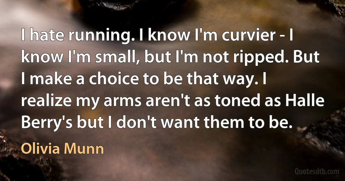 I hate running. I know I'm curvier - I know I'm small, but I'm not ripped. But I make a choice to be that way. I realize my arms aren't as toned as Halle Berry's but I don't want them to be. (Olivia Munn)