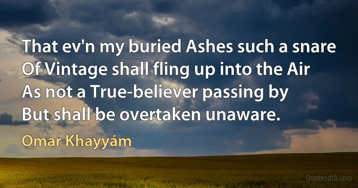 That ev'n my buried Ashes such a snare
Of Vintage shall fling up into the Air
As not a True-believer passing by
But shall be overtaken unaware. (Omar Khayyám)