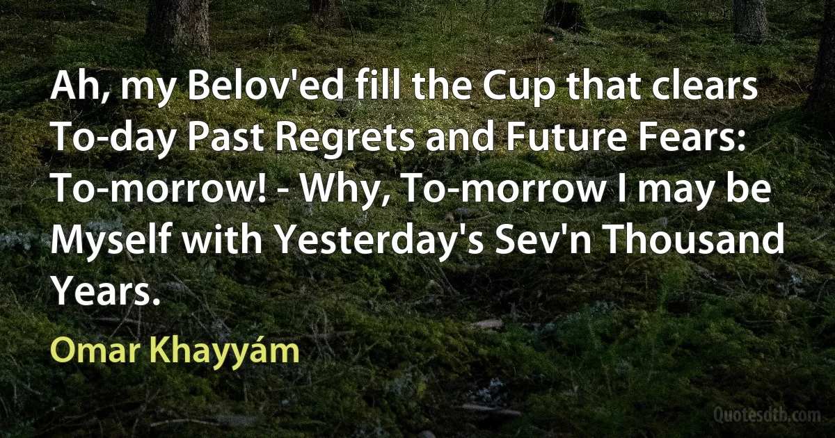 Ah, my Belov'ed fill the Cup that clears
To-day Past Regrets and Future Fears:
To-morrow! - Why, To-morrow I may be
Myself with Yesterday's Sev'n Thousand Years. (Omar Khayyám)