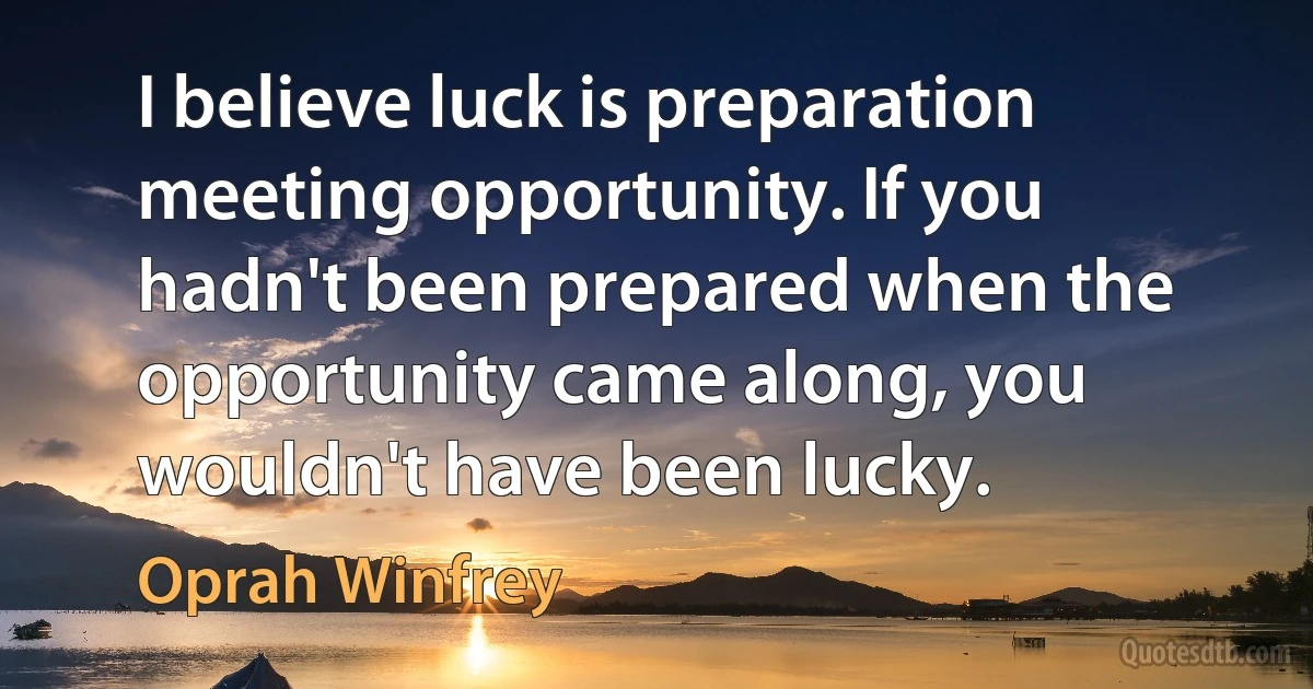 I believe luck is preparation meeting opportunity. If you hadn't been prepared when the opportunity came along, you wouldn't have been lucky. (Oprah Winfrey)