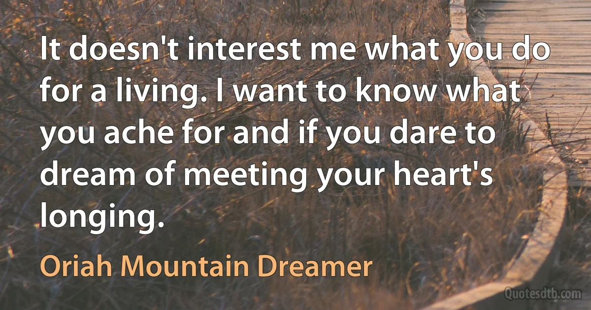 It doesn't interest me what you do for a living. I want to know what you ache for and if you dare to dream of meeting your heart's longing. (Oriah Mountain Dreamer)