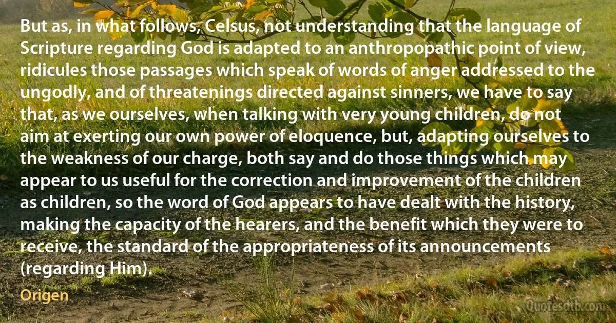 But as, in what follows, Celsus, not understanding that the language of Scripture regarding God is adapted to an anthropopathic point of view, ridicules those passages which speak of words of anger addressed to the ungodly, and of threatenings directed against sinners, we have to say that, as we ourselves, when talking with very young children, do not aim at exerting our own power of eloquence, but, adapting ourselves to the weakness of our charge, both say and do those things which may appear to us useful for the correction and improvement of the children as children, so the word of God appears to have dealt with the history, making the capacity of the hearers, and the benefit which they were to receive, the standard of the appropriateness of its announcements (regarding Him). (Origen)