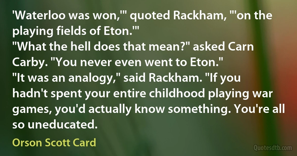 'Waterloo was won,'" quoted Rackham, "'on the playing fields of Eton.'"
"What the hell does that mean?" asked Carn Carby. "You never even went to Eton."
"It was an analogy," said Rackham. "If you hadn't spent your entire childhood playing war games, you'd actually know something. You're all so uneducated. (Orson Scott Card)